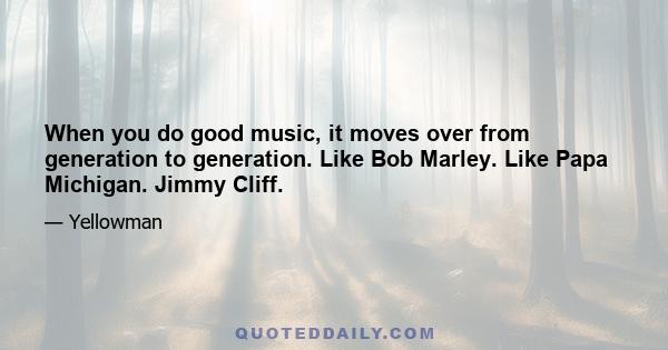 When you do good music, it moves over from generation to generation. Like Bob Marley. Like Papa Michigan. Jimmy Cliff.