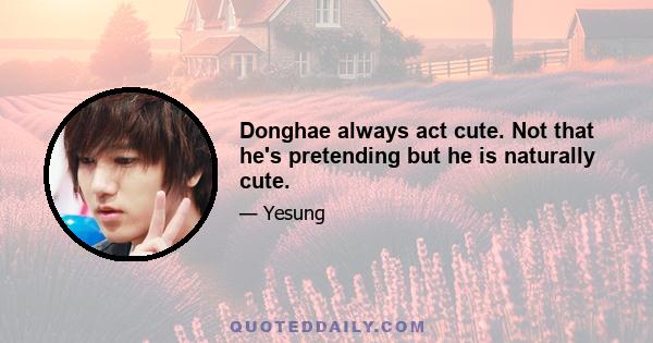 Donghae always act cute. Not that he's pretending but he is naturally cute.