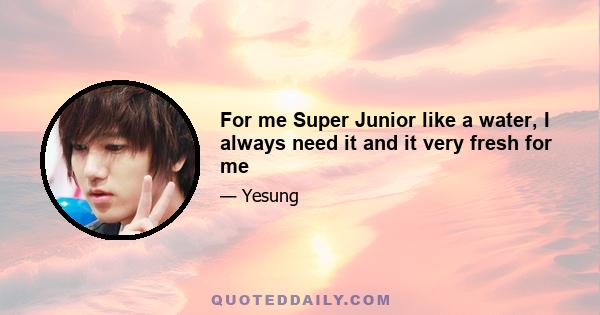 For me Super Junior like a water, I always need it and it very fresh for me