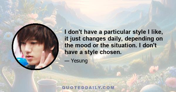 I don't have a particular style I like, it just changes daily, depending on the mood or the situation. I don't have a style chosen.