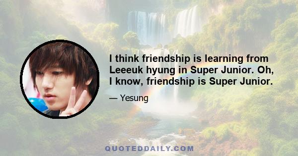 I think friendship is learning from Leeeuk hyung in Super Junior. Oh, I know, friendship is Super Junior.