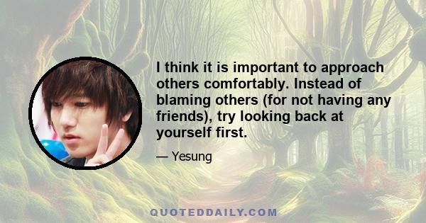 I think it is important to approach others comfortably. Instead of blaming others (for not having any friends), try looking back at yourself first.