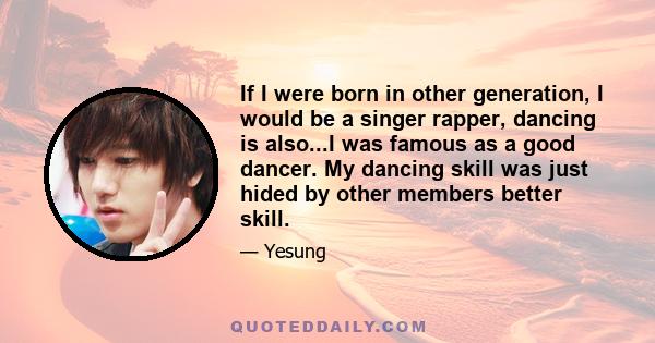 If I were born in other generation, I would be a singer rapper, dancing is also...I was famous as a good dancer. My dancing skill was just hided by other members better skill.