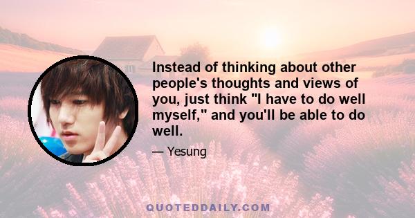 Instead of thinking about other people's thoughts and views of you, just think I have to do well myself, and you'll be able to do well.