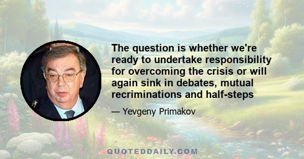 The question is whether we're ready to undertake responsibility for overcoming the crisis or will again sink in debates, mutual recriminations and half-steps