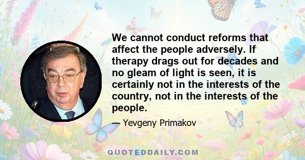 We cannot conduct reforms that affect the people adversely. If therapy drags out for decades and no gleam of light is seen, it is certainly not in the interests of the country, not in the interests of the people.