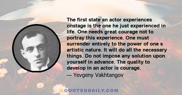 The first state an actor experiences onstage is the one he just experienced in life. One needs great courage not to portray this experience. One must surrender entirely to the power of one s artistic nature. It will do