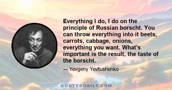 Everything I do, I do on the principle of Russian borscht. You can throw everything into it beets, carrots, cabbage, onions, everything you want. What's important is the result, the taste of the borscht.