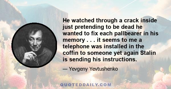 He watched through a crack inside just pretending to be dead he wanted to fix each pallbearer in his memory . . . it seems to me a telephone was installed in the coffin to someone yet again Stalin is sending his