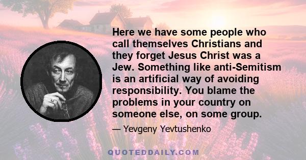 Here we have some people who call themselves Christians and they forget Jesus Christ was a Jew. Something like anti-Semitism is an artificial way of avoiding responsibility. You blame the problems in your country on