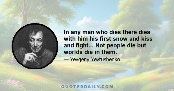 In any man who dies there dies with him his first snow and kiss and fight... Not people die but worlds die in them.