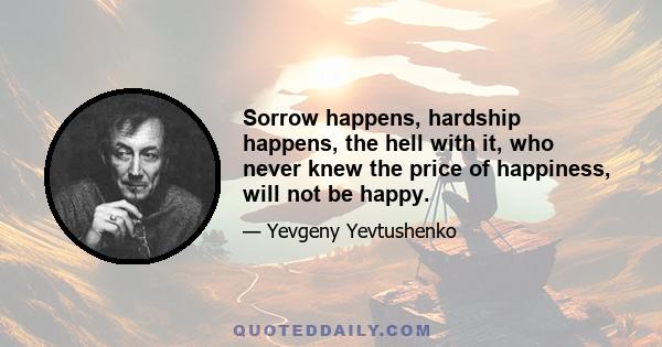 Sorrow happens, hardship happens, the hell with it, who never knew the price of happiness, will not be happy.