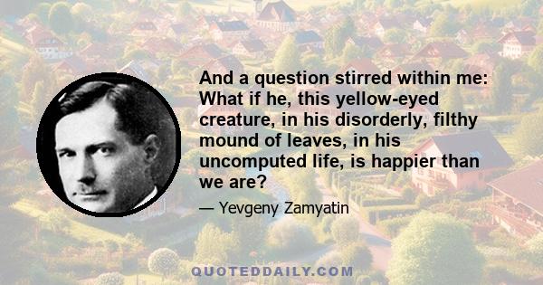 And a question stirred within me: What if he, this yellow-eyed creature, in his disorderly, filthy mound of leaves, in his uncomputed life, is happier than we are?