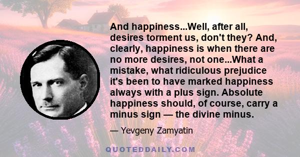 And happiness...Well, after all, desires torment us, don't they? And, clearly, happiness is when there are no more desires, not one...What a mistake, what ridiculous prejudice it's been to have marked happiness always