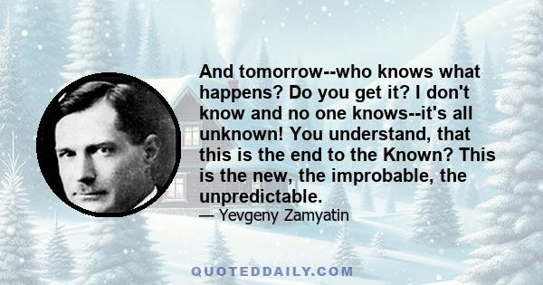 And tomorrow--who knows what happens? Do you get it? I don't know and no one knows--it's all unknown! You understand, that this is the end to the Known? This is the new, the improbable, the unpredictable.