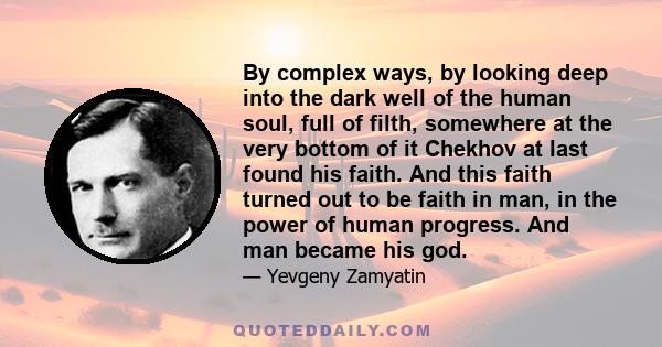 By complex ways, by looking deep into the dark well of the human soul, full of filth, somewhere at the very bottom of it Chekhov at last found his faith. And this faith turned out to be faith in man, in the power of