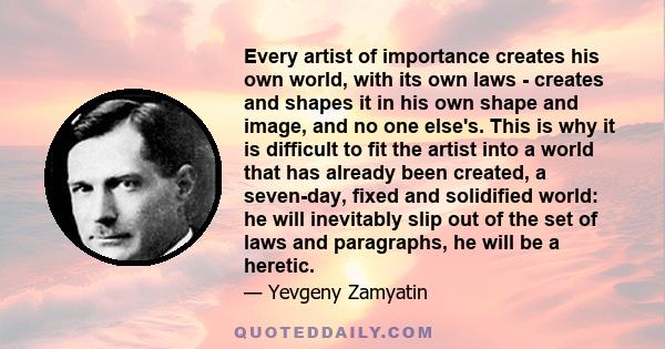 Every artist of importance creates his own world, with its own laws - creates and shapes it in his own shape and image, and no one else's. This is why it is difficult to fit the artist into a world that has already been 