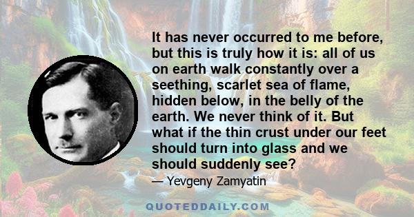 It has never occurred to me before, but this is truly how it is: all of us on earth walk constantly over a seething, scarlet sea of flame, hidden below, in the belly of the earth. We never think of it. But what if the