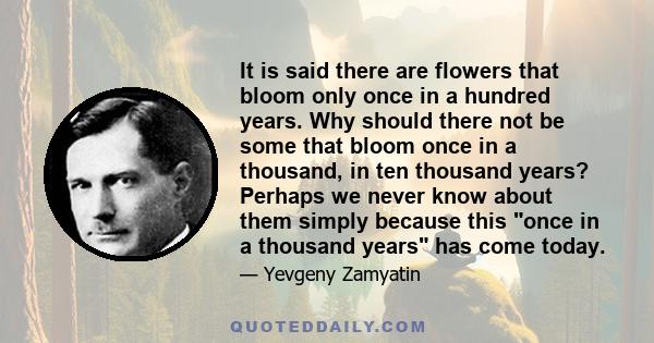 It is said there are flowers that bloom only once in a hundred years. Why should there not be some that bloom once in a thousand, in ten thousand years? Perhaps we never know about them simply because this once in a