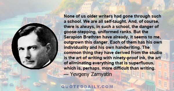 None of us older writers had gone through such a school. We are all self-taught. And, of course, there is always, in such a school, the danger of goose-stepping, uniformed ranks. But the Serapion Brethren have already,