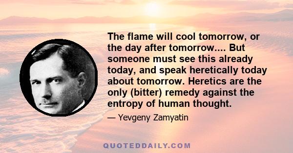 The flame will cool tomorrow, or the day after tomorrow.... But someone must see this already today, and speak heretically today about tomorrow. Heretics are the only (bitter) remedy against the entropy of human thought.