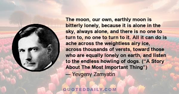 The moon, our own, earthly moon is bitterly lonely, because it is alone in the sky, always alone, and there is no one to turn to, no one to turn to it. All it can do is ache across the weightless airy ice, across