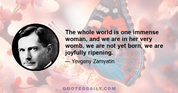 The whole world is one immense woman, and we are in her very womb, we are not yet born, we are joyfully ripening.