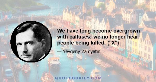 We have long become overgrown with calluses; we no longer hear people being killed. (X)