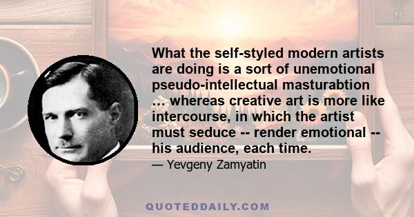 What the self-styled modern artists are doing is a sort of unemotional pseudo-intellectual masturabtion … whereas creative art is more like intercourse, in which the artist must seduce -- render emotional -- his