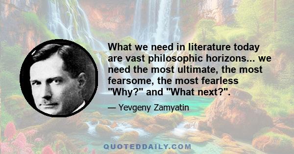 What we need in literature today are vast philosophic horizons... we need the most ultimate, the most fearsome, the most fearless Why? and What next?.