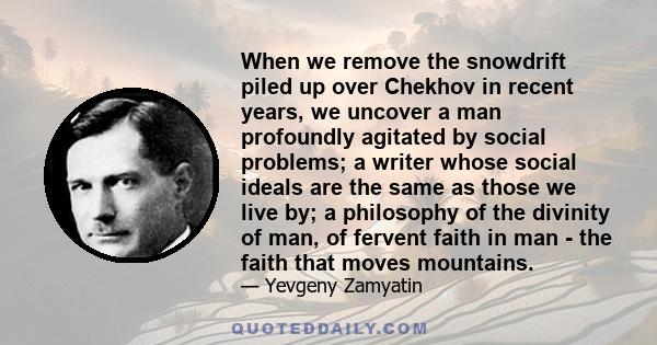 When we remove the snowdrift piled up over Chekhov in recent years, we uncover a man profoundly agitated by social problems; a writer whose social ideals are the same as those we live by; a philosophy of the divinity of 