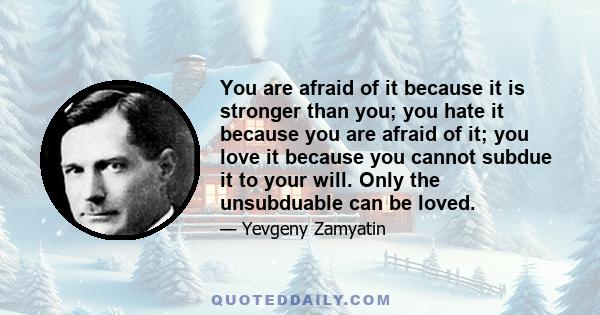 You are afraid of it because it is stronger than you; you hate it because you are afraid of it; you love it because you cannot subdue it to your will. Only the unsubduable can be loved.