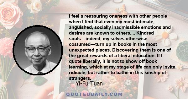 I feel a reassuring oneness with other people when I find that even my most intimate, anguished, socially inadmissible emotions and desires are known to others.... Kindred souls—indeed, my selves otherwise costumed—turn 