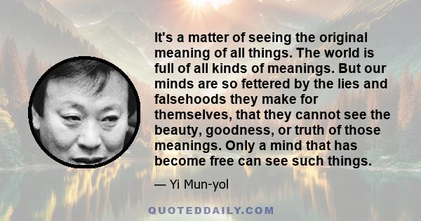 It's a matter of seeing the original meaning of all things. The world is full of all kinds of meanings. But our minds are so fettered by the lies and falsehoods they make for themselves, that they cannot see the beauty, 