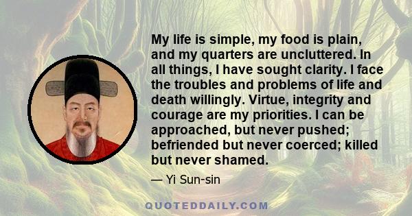 My life is simple, my food is plain, and my quarters are uncluttered. In all things, I have sought clarity. I face the troubles and problems of life and death willingly. Virtue, integrity and courage are my priorities.