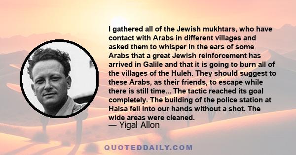 I gathered all of the Jewish mukhtars, who have contact with Arabs in different villages and asked them to whisper in the ears of some Arabs that a great Jewish reinforcement has arrived in Galile and that it is going