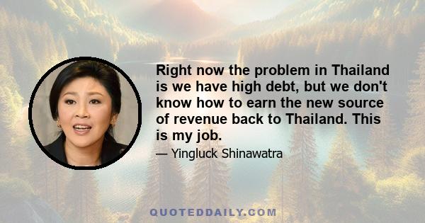 Right now the problem in Thailand is we have high debt, but we don't know how to earn the new source of revenue back to Thailand. This is my job.