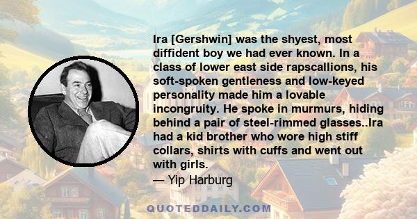 Ira [Gershwin] was the shyest, most diffident boy we had ever known. In a class of lower east side rapscallions, his soft-spoken gentleness and low-keyed personality made him a lovable incongruity. He spoke in murmurs,