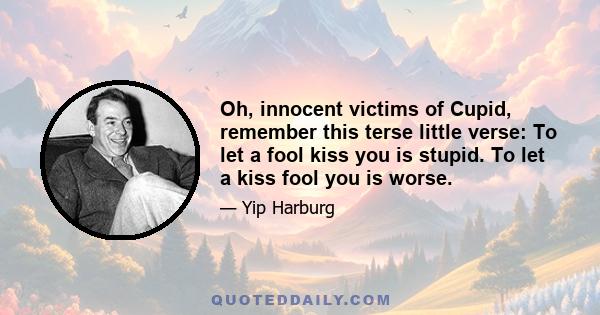 Oh, innocent victims of Cupid, remember this terse little verse: To let a fool kiss you is stupid. To let a kiss fool you is worse.