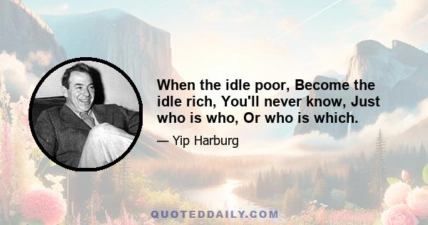 When the idle poor, Become the idle rich, You'll never know, Just who is who, Or who is which.