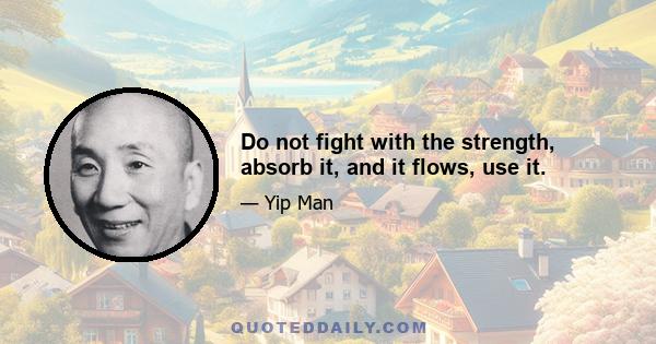 Do not fight with the strength, absorb it, and it flows, use it.