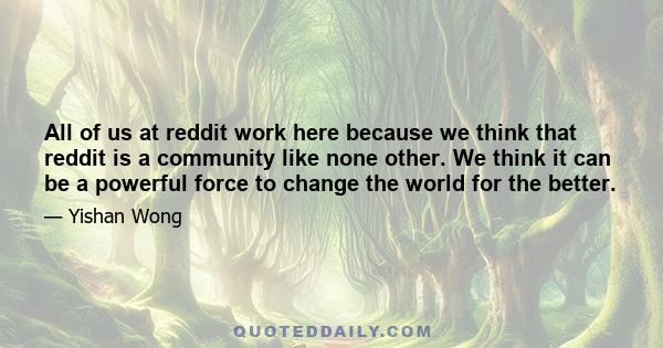 All of us at reddit work here because we think that reddit is a community like none other. We think it can be a powerful force to change the world for the better.