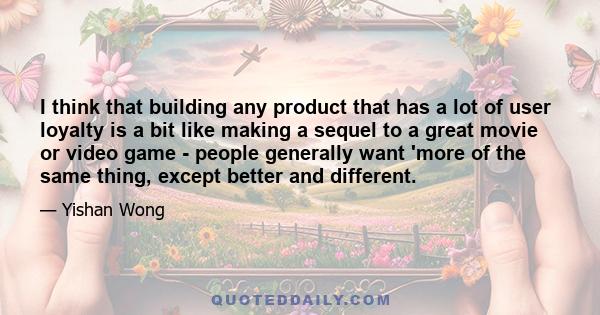 I think that building any product that has a lot of user loyalty is a bit like making a sequel to a great movie or video game - people generally want 'more of the same thing, except better and different.