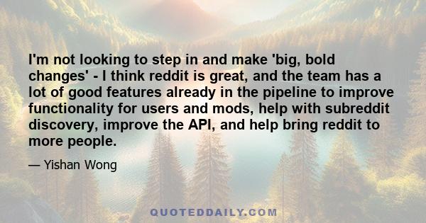 I'm not looking to step in and make 'big, bold changes' - I think reddit is great, and the team has a lot of good features already in the pipeline to improve functionality for users and mods, help with subreddit