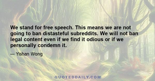 We stand for free speech. This means we are not going to ban distasteful subreddits. We will not ban legal content even if we find it odious or if we personally condemn it.