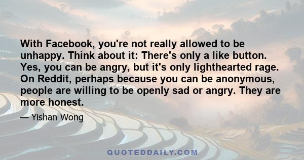 With Facebook, you're not really allowed to be unhappy. Think about it: There's only a like button. Yes, you can be angry, but it's only lighthearted rage. On Reddit, perhaps because you can be anonymous, people are