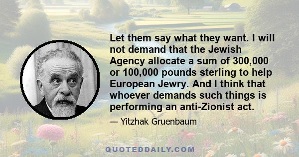 Let them say what they want. I will not demand that the Jewish Agency allocate a sum of 300,000 or 100,000 pounds sterling to help European Jewry. And I think that whoever demands such things is performing an