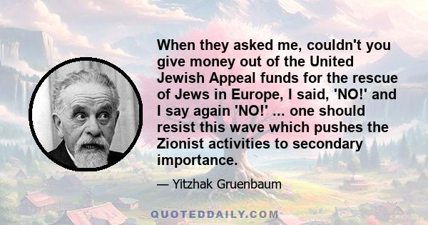 When they asked me, couldn't you give money out of the United Jewish Appeal funds for the rescue of Jews in Europe, I said, 'NO!' and I say again 'NO!' ... one should resist this wave which pushes the Zionist activities 