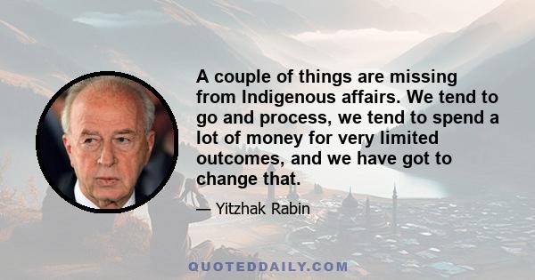 A couple of things are missing from Indigenous affairs. We tend to go and process, we tend to spend a lot of money for very limited outcomes, and we have got to change that.