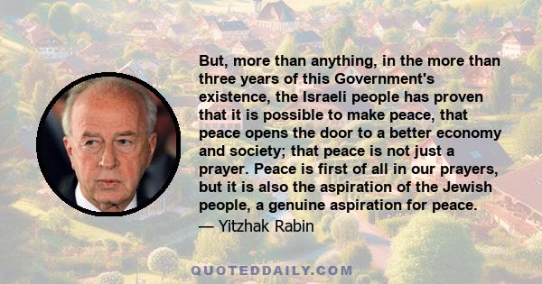 But, more than anything, in the more than three years of this Government's existence, the Israeli people has proven that it is possible to make peace, that peace opens the door to a better economy and society; that